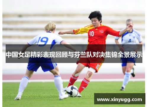 中国女足精彩表现回顾与芬兰队对决集锦全景展示